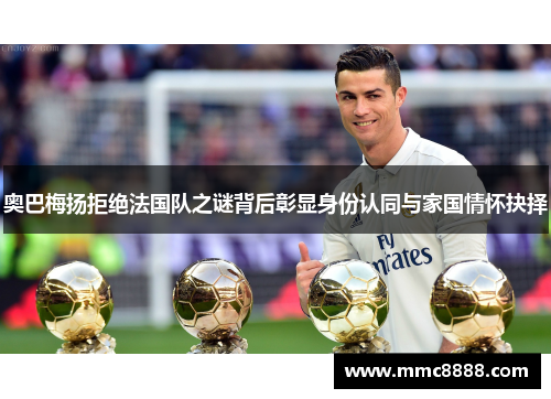 奥巴梅扬拒绝法国队之谜背后彰显身份认同与家国情怀抉择 奥巴梅扬拒绝法国队之谜背后彰显身份认同与家国情怀抉择